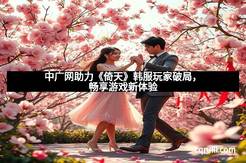 中广网助力《倚天》韩服玩家破局，畅享游戏新体验