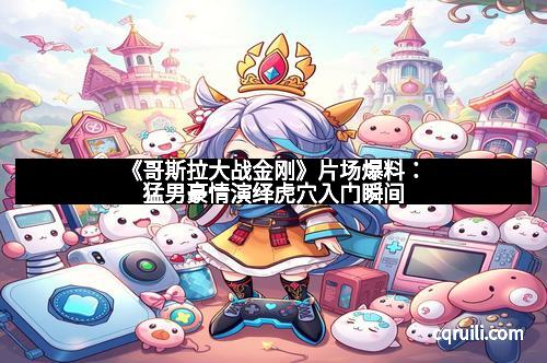 《哥斯拉大战金刚》片场爆料：猛男豪情演绎虎穴入门瞬间